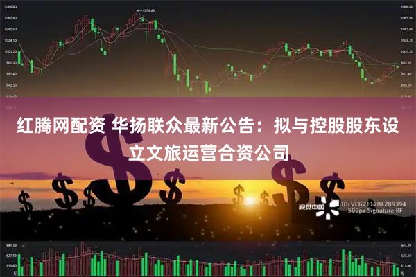 红腾网配资 华扬联众最新公告：拟与控股股东设立文旅运营合资公司