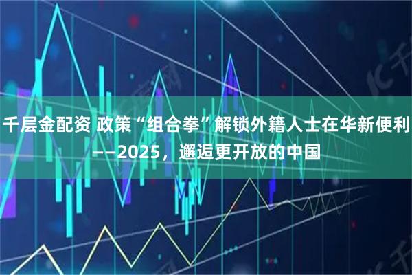 千层金配资 政策“组合拳”解锁外籍人士在华新便利——2025，邂逅更开放的中国