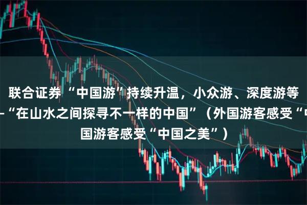 联合证券 “中国游”持续升温，小众游、深度游等深受喜爱——“在山水之间探寻不一样的中国”（外国游客感受“中国之美”）