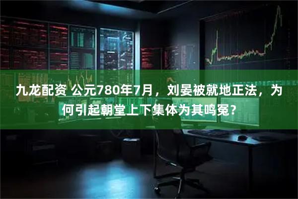 九龙配资 公元780年7月，刘晏被就地正法，为何引起朝堂上下集体为其鸣冤？