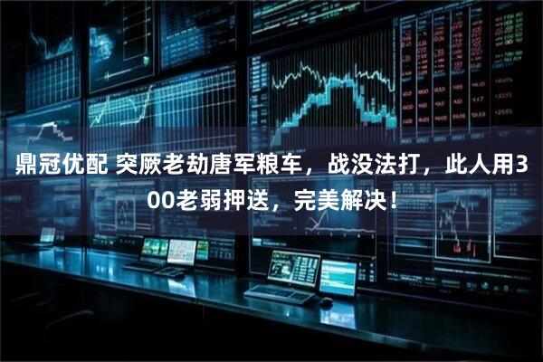 鼎冠优配 突厥老劫唐军粮车，战没法打，此人用300老弱押送，完美解决！