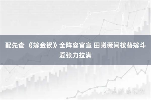 配先查 《嫁金钗》全阵容官宣 田曦薇闫桉替嫁斗爱张力拉满