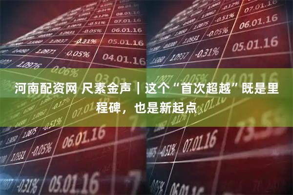 河南配资网 尺素金声｜这个“首次超越”既是里程碑，也是新起点