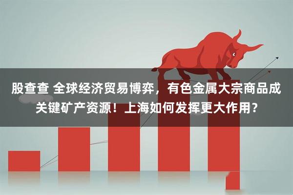 股查查 全球经济贸易博弈，有色金属大宗商品成关键矿产资源！上海如何发挥更大作用？