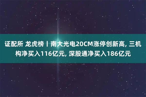 证配所 龙虎榜丨南大光电20CM涨停创新高, 三机构净买入116亿元, 深股通净买入186亿元