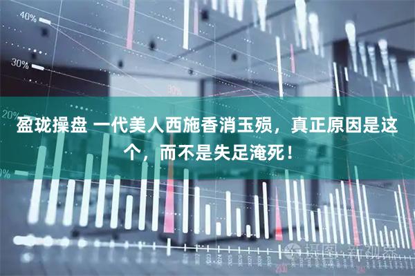 盈珑操盘 一代美人西施香消玉殒，真正原因是这个，而不是失足淹死！