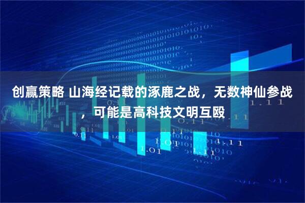 创赢策略 山海经记载的涿鹿之战，无数神仙参战，可能是高科技文明互殴