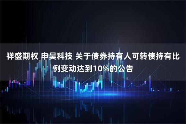 祥盛期权 申昊科技 关于债券持有人可转债持有比例变动达到10%的公告