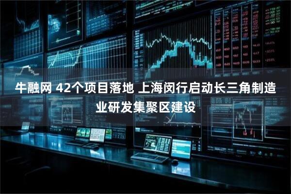 牛融网 42个项目落地 上海闵行启动长三角制造业研发集聚区建设