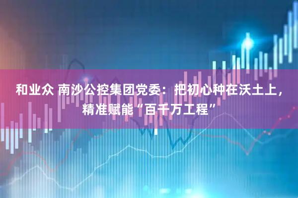 和业众 南沙公控集团党委：把初心种在沃土上，精准赋能“百千万工程”