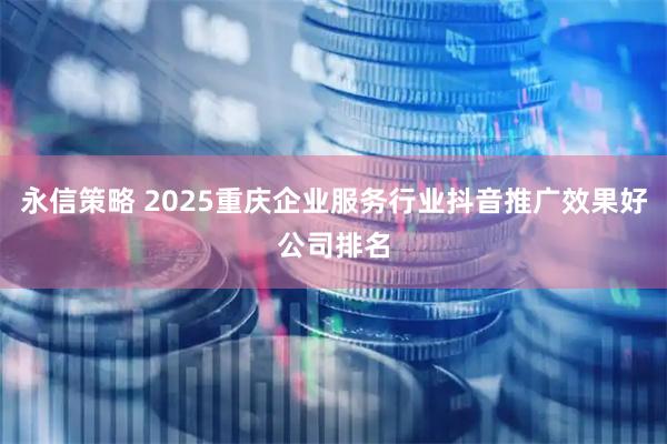 永信策略 2025重庆企业服务行业抖音推广效果好公司排名