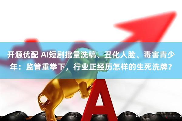 开源优配 AI短剧批量洗稿、丑化人脸、毒害青少年：监管重拳下，行业正经历怎样的生死洗牌？